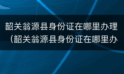 韶关翁源县身份证在哪里办理（韶关翁源县身份证在哪里办理电话）