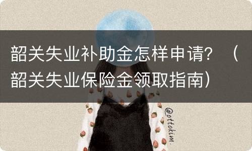 韶关失业补助金怎样申请？（韶关失业保险金领取指南）