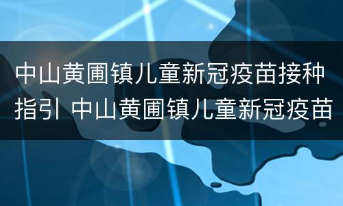 中山黄圃镇儿童新冠疫苗接种指引 中山黄圃镇儿童新冠疫苗接种指引查询