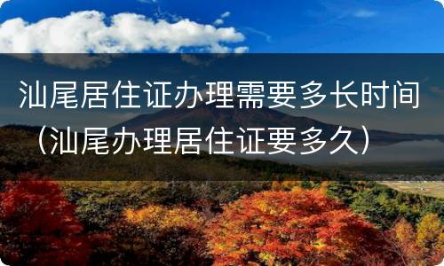 汕尾居住证办理需要多长时间（汕尾办理居住证要多久）