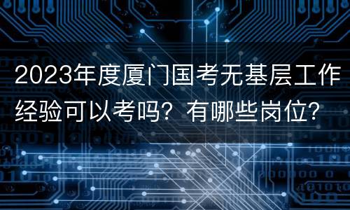 2023年度厦门国考无基层工作经验可以考吗？有哪些岗位？