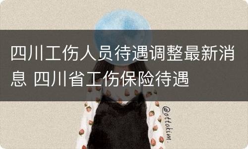 四川工伤人员待遇调整最新消息 四川省工伤保险待遇
