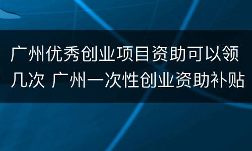 广州优秀创业项目资助可以领几次 广州一次性创业资助补贴申请条件