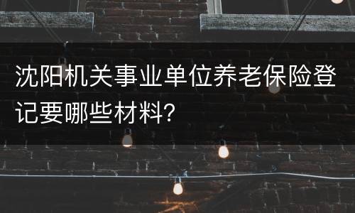 沈阳机关事业单位养老保险登记要哪些材料？