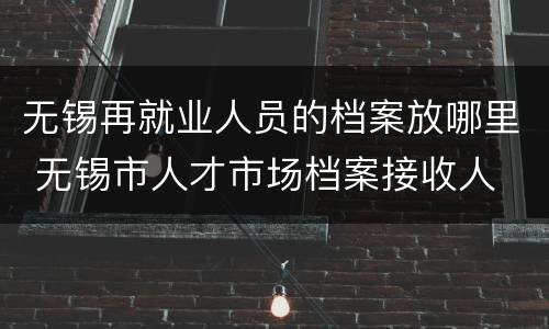 无锡再就业人员的档案放哪里 无锡市人才市场档案接收人