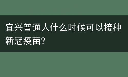 宜兴普通人什么时候可以接种新冠疫苗？