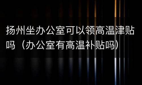 扬州坐办公室可以领高温津贴吗（办公室有高温补贴吗）