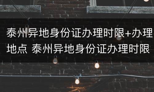 泰州异地身份证办理时限+办理地点 泰州异地身份证办理时限 办理地点查询
