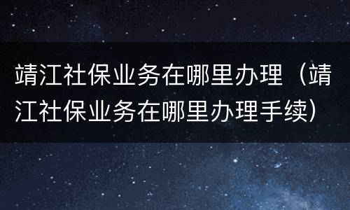 靖江社保业务在哪里办理（靖江社保业务在哪里办理手续）