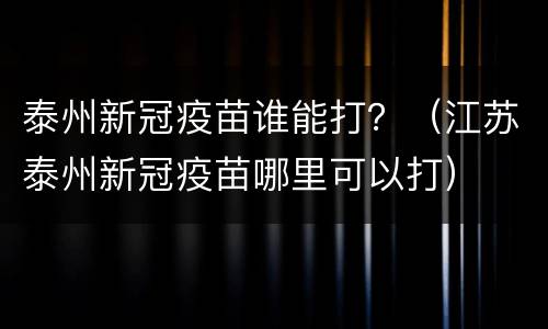 泰州新冠疫苗谁能打？（江苏泰州新冠疫苗哪里可以打）