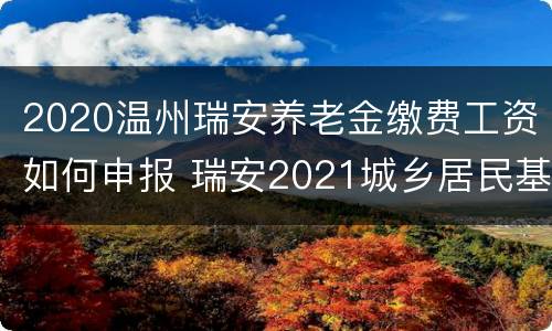 2020温州瑞安养老金缴费工资如何申报 瑞安2021城乡居民基础养老金