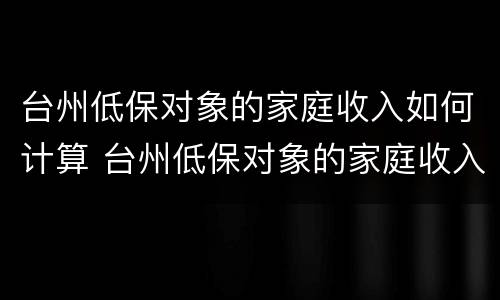 台州低保对象的家庭收入如何计算 台州低保对象的家庭收入如何计算出来