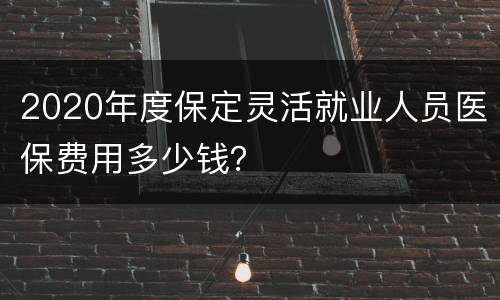 2020年度保定灵活就业人员医保费用多少钱？
