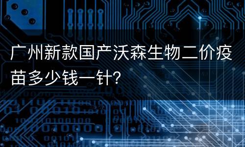 广州新款国产沃森生物二价疫苗多少钱一针？
