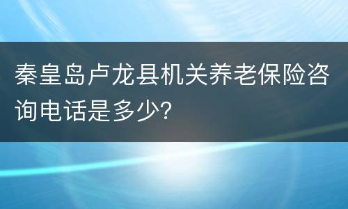 秦皇岛卢龙县机关养老保险咨询电话是多少？