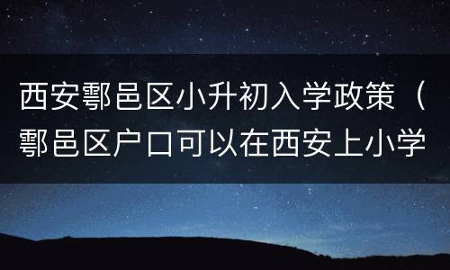 西安鄠邑区小升初入学政策（鄠邑区户口可以在西安上小学吗）