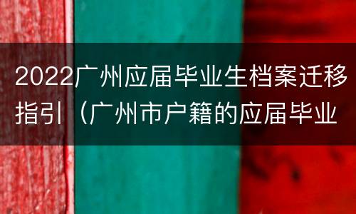 2022广州应届毕业生档案迁移指引（广州市户籍的应届毕业生档案放在哪）