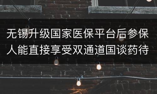 无锡升级国家医保平台后参保人能直接享受双通道国谈药待遇吗？