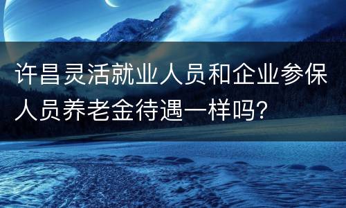 许昌灵活就业人员和企业参保人员养老金待遇一样吗？