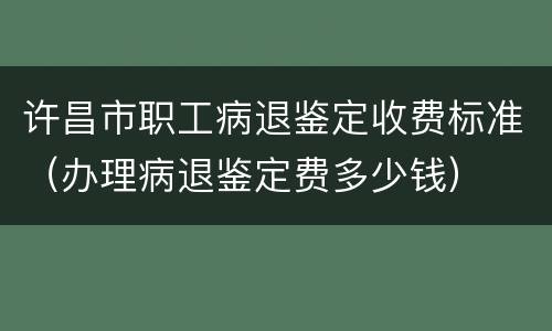 许昌市职工病退鉴定收费标准（办理病退鉴定费多少钱）
