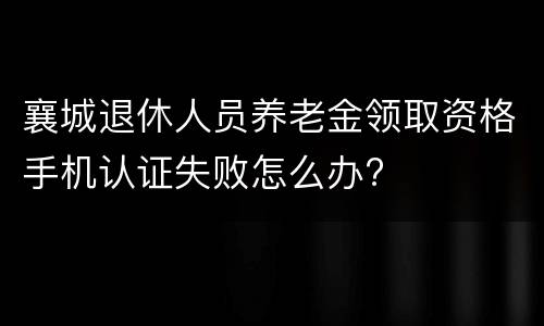 襄城退休人员养老金领取资格手机认证失败怎么办?