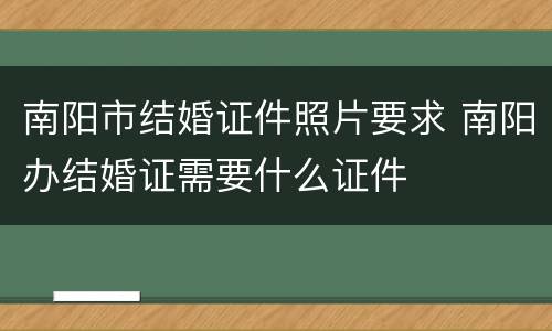 南阳市结婚证件照片要求 南阳办结婚证需要什么证件