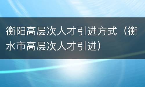 衡阳高层次人才引进方式（衡水市高层次人才引进）