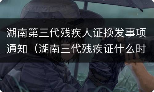 湖南第三代残疾人证换发事项通知（湖南三代残疾证什么时候换）