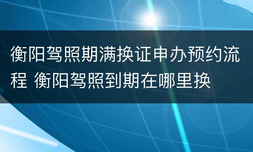 衡阳驾照期满换证申办预约流程 衡阳驾照到期在哪里换
