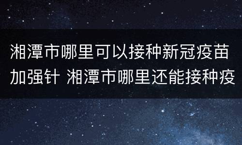 湘潭市哪里可以接种新冠疫苗加强针 湘潭市哪里还能接种疫苗