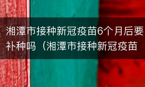 湘潭市接种新冠疫苗6个月后要补种吗（湘潭市接种新冠疫苗6个月后要补种吗）