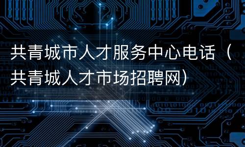 共青城市人才服务中心电话（共青城人才市场招聘网）