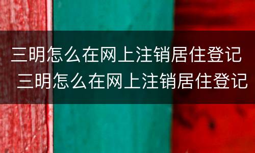 三明怎么在网上注销居住登记 三明怎么在网上注销居住登记证