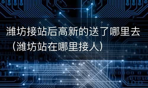 潍坊接站后高新的送了哪里去（潍坊站在哪里接人）