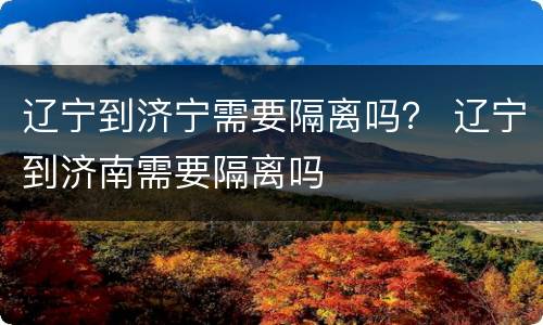 辽宁到济宁需要隔离吗？ 辽宁到济南需要隔离吗