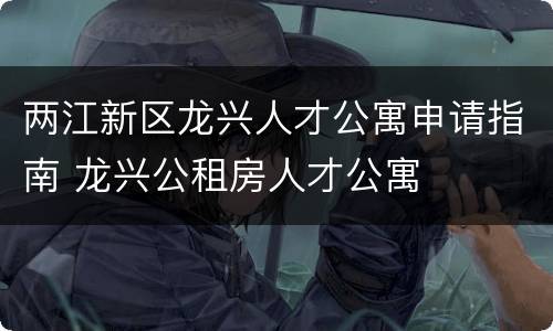 两江新区龙兴人才公寓申请指南 龙兴公租房人才公寓