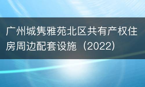 广州城隽雅苑北区共有产权住房周边配套设施（2022）