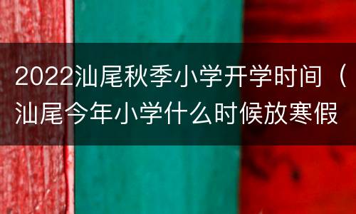 2022汕尾秋季小学开学时间（汕尾今年小学什么时候放寒假）