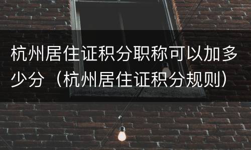 杭州居住证积分职称可以加多少分（杭州居住证积分规则）