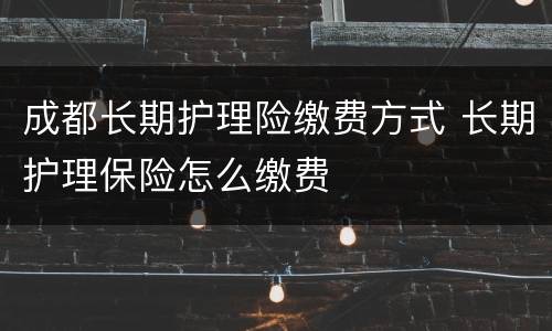 成都长期护理险缴费方式 长期护理保险怎么缴费