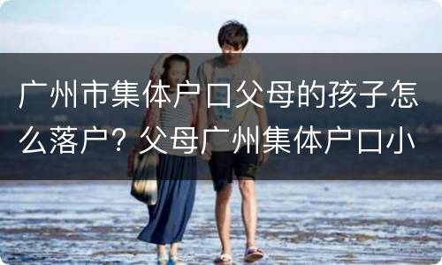 广州市集体户口父母的孩子怎么落户? 父母广州集体户口小孩怎么上户口?