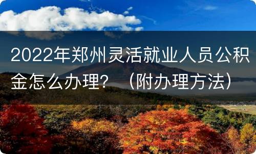 2022年郑州灵活就业人员公积金怎么办理？（附办理方法）