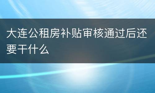 大连公租房补贴审核通过后还要干什么