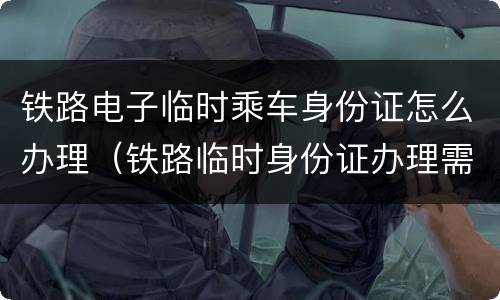 铁路电子临时乘车身份证怎么办理（铁路临时身份证办理需要什么）