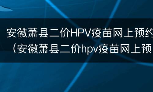 安徽萧县二价HPV疫苗网上预约（安徽萧县二价hpv疫苗网上预约时间）