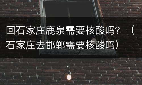 回石家庄鹿泉需要核酸吗？（石家庄去邯郸需要核酸吗）