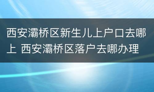 西安灞桥区新生儿上户口去哪上 西安灞桥区落户去哪办理