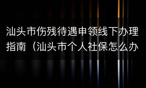 汕头市伤残待遇申领线下办理指南（汕头市个人社保怎么办理）