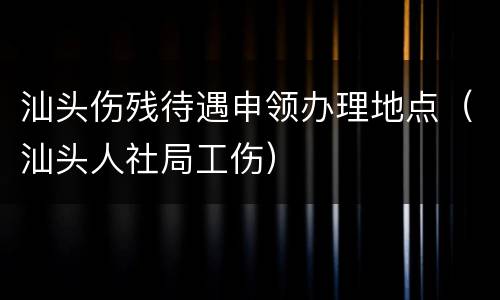 汕头伤残待遇申领办理地点（汕头人社局工伤）