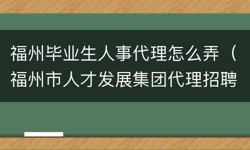 福州毕业生人事代理怎么弄（福州市人才发展集团代理招聘）